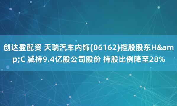 创达盈配资 天瑞汽车内饰(06162)控股股东H&C 减持9.4亿股公司股份 持股比例降至28%