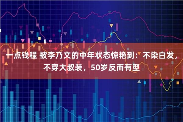 一点钱程 被李乃文的中年状态惊艳到:不染白发,不穿大叔装,50岁反而有型