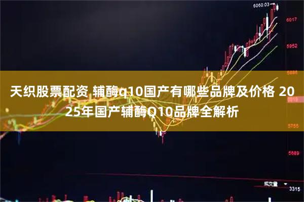 天织股票配资 辅酶q10国产有哪些品牌及价格 2025年国产辅酶Q10品牌全解析