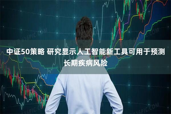 中证50策略 研究显示人工智能新工具可用于预测长期疾病风险