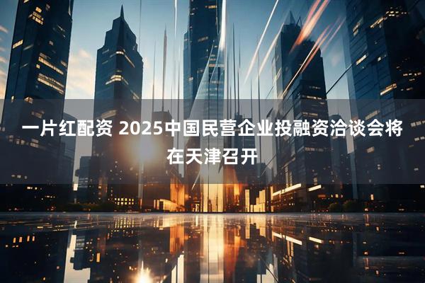 一片红配资 2025中国民营企业投融资洽谈会将在天津召开