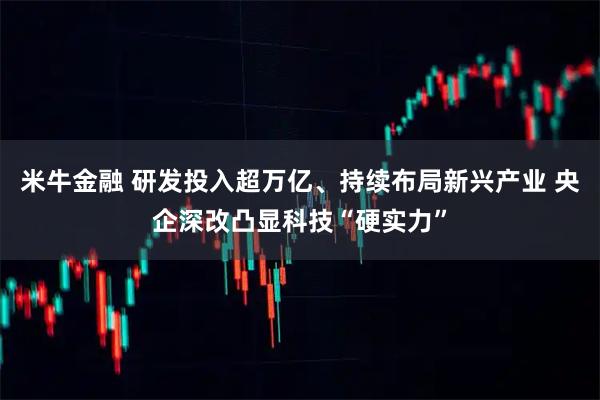 米牛金融 研发投入超万亿、持续布局新兴产业 央企深改凸显科技“硬实力”