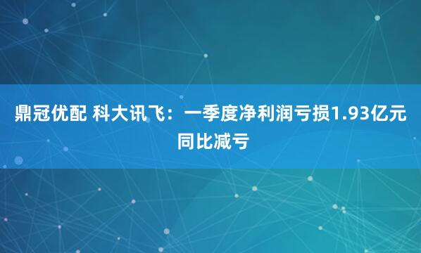 鼎冠优配 科大讯飞：一季度净利润亏损1.93亿元 同比减亏