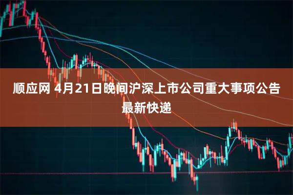 顺应网 4月21日晚间沪深上市公司重大事项公告最新快递