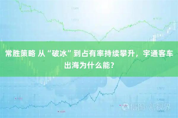 常胜策略 从“破冰”到占有率持续攀升，宇通客车出海为什么能？