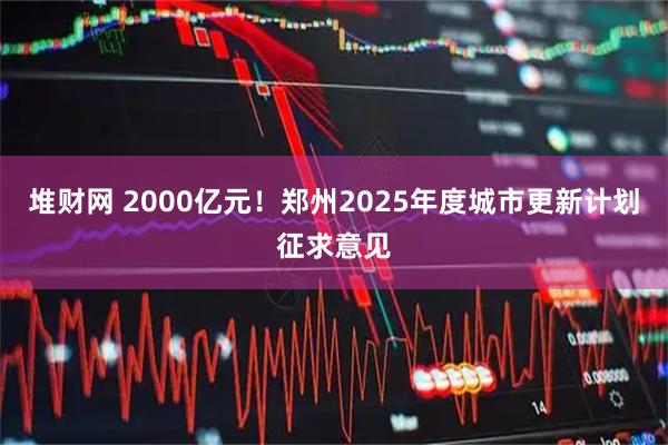 堆财网 2000亿元！郑州2025年度城市更新计划征求意见