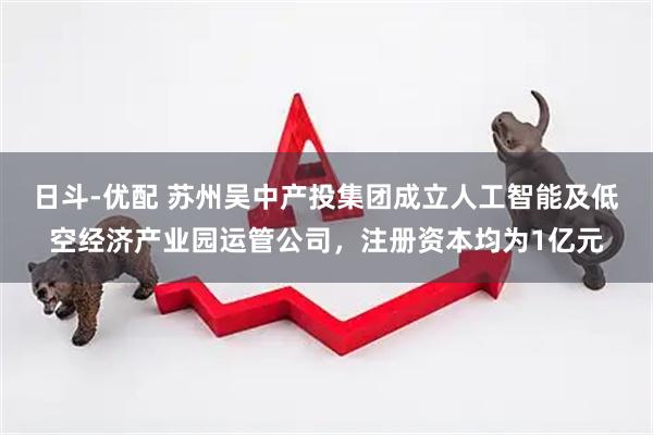 日斗-优配 苏州吴中产投集团成立人工智能及低空经济产业园运管公司，注册资本均为1亿元