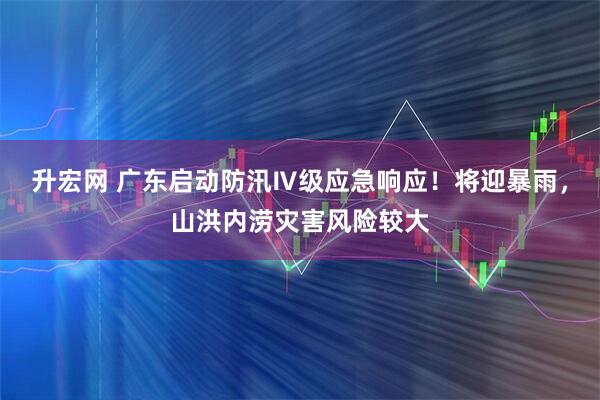升宏网 广东启动防汛Ⅳ级应急响应！将迎暴雨，山洪内涝灾害风险较大