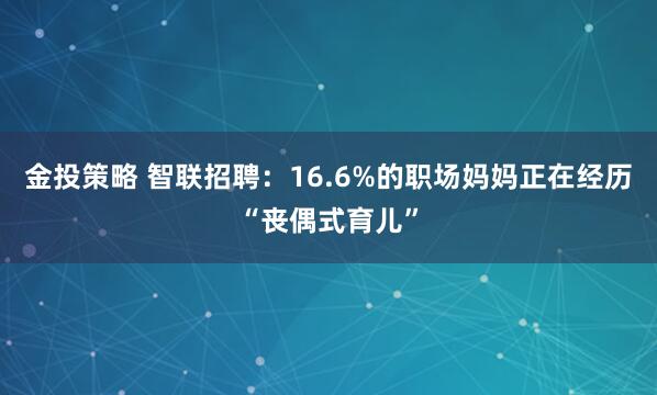 金投策略 智联招聘：16.6%的职场妈妈正在经历“丧偶式育儿”