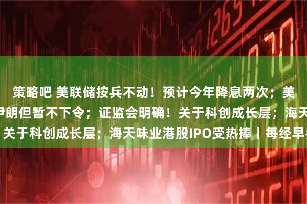 策略吧 美联储按兵不动！预计今年降息两次；美媒称特朗普批准攻击伊朗但暂不下令；证监会明确！关于科创成长层；海天味业港股IPO受热捧丨每经早参