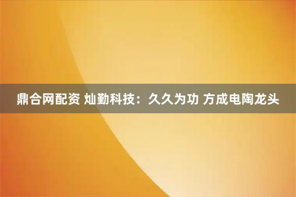 鼎合网配资 灿勤科技：久久为功 方成电陶龙头