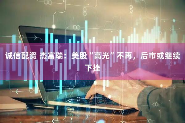 诚信配资 杰富瑞：美股“高光”不再，后市或继续下挫