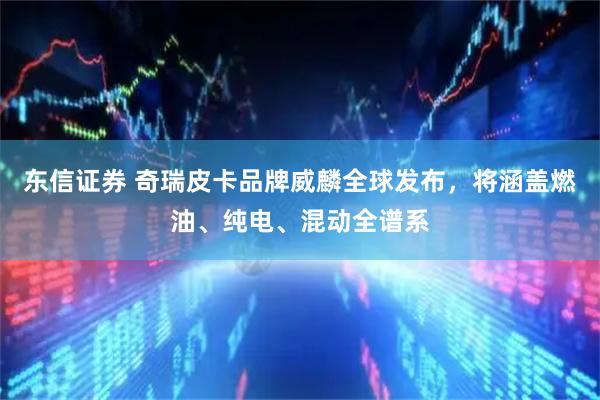东信证券 奇瑞皮卡品牌威麟全球发布，将涵盖燃油、纯电、混动全谱系