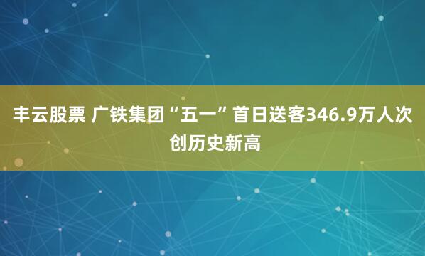 丰云股票 广铁集团“五一”首日送客346.9万人次 创历史新高
