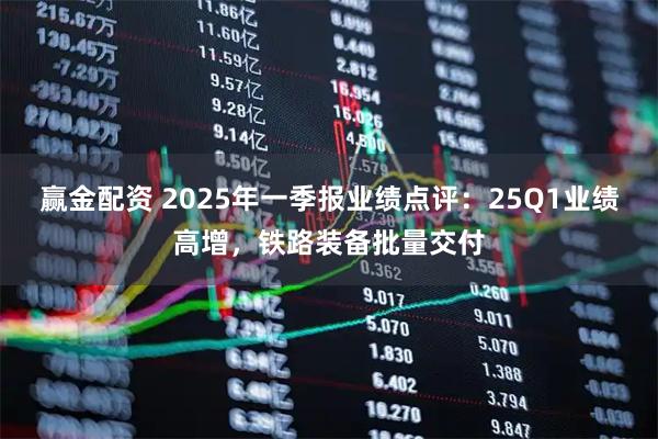 赢金配资 2025年一季报业绩点评：25Q1业绩高增，铁路装备批量交付