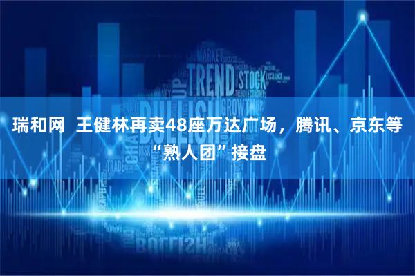 瑞和网  王健林再卖48座万达广场，腾讯、京东等“熟人团”接盘