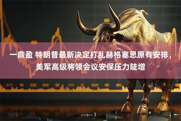 一鼎盈 特朗普最新决定打乱赫格塞思原有安排，美军高级将领会议安保压力陡增