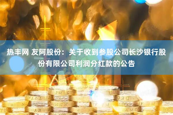 热丰网 友阿股份：关于收到参股公司长沙银行股份有限公司利润分红款的公告