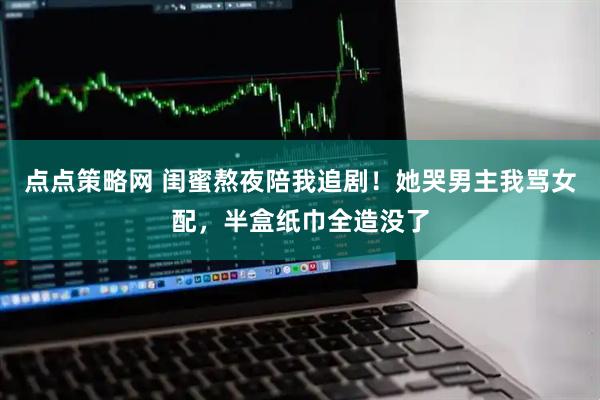 点点策略网 闺蜜熬夜陪我追剧！她哭男主我骂女配，半盒纸巾全造没了