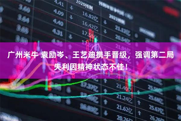 广州米牛 袁励岑、王艺迪携手晋级，强调第二局失利因精神状态不佳！