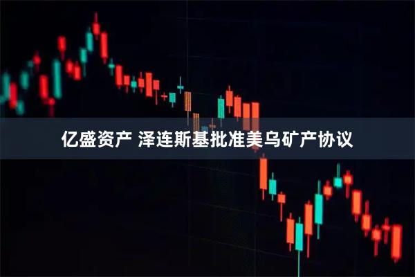 亿盛资产 泽连斯基批准美乌矿产协议