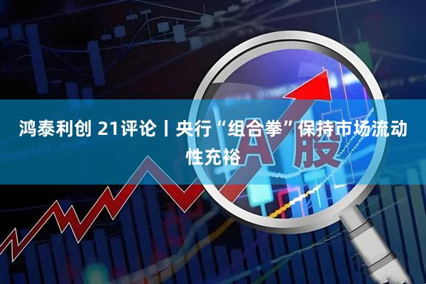 鸿泰利创 21评论丨央行“组合拳”保持市场流动性充裕