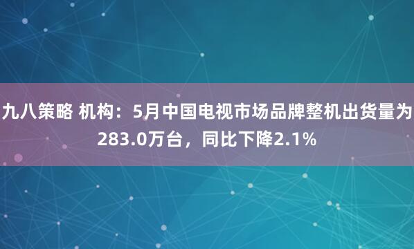 九八策略 机构：5月中国电视市场品牌整机出货量为283.0万台，同比下降2.1%