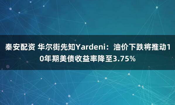 秦安配资 华尔街先知Yardeni：油价下跌将推动10年期美债收益率降至3.75%