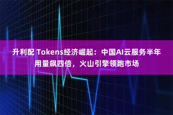 升利配 Tokens经济崛起：中国AI云服务半年用量飙四倍，火山引擎领跑市场