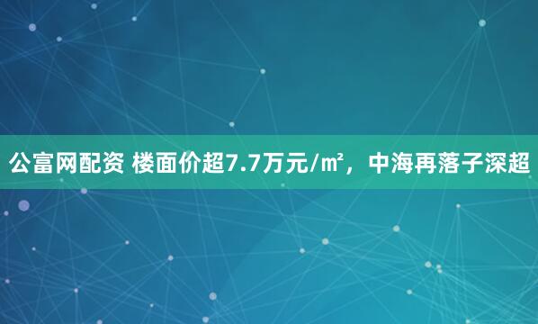 公富网配资 楼面价超7.7万元/㎡，中海再落子深超