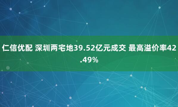 仁信优配 深圳两宅地39.52亿元成交 最高溢价率42.49%