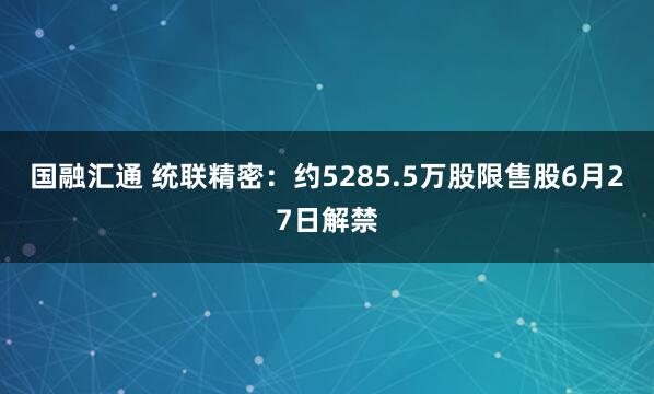 国融汇通 统联精密：约5285.5万股限售股6月27日解禁