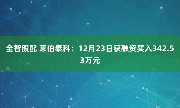 全智股配 莱伯泰科：12月23日获融资买入342.53万元