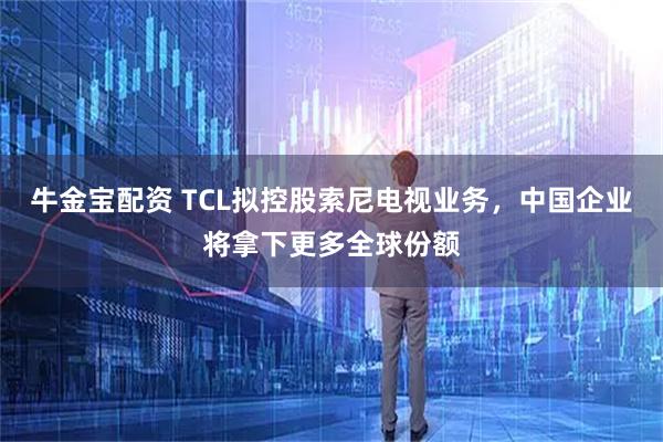 牛金宝配资 TCL拟控股索尼电视业务，中国企业将拿下更多全球份额