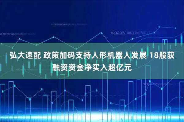 弘大速配 政策加码支持人形机器人发展 18股获融资资金净买入超亿元