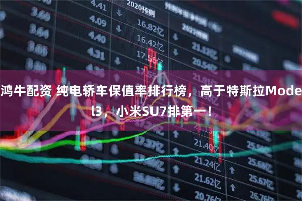 鸿牛配资 纯电轿车保值率排行榜，高于特斯拉Model3，小米SU7排第一！