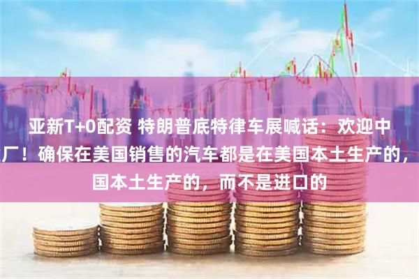 亚新T+0配资 特朗普底特律车展喊话：欢迎中国车企来美建厂！确保在美国销售的汽车都是在美国本土生产的，而不是进口的