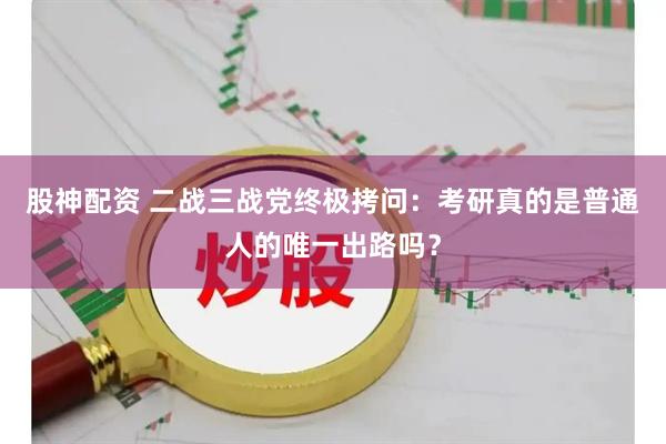 股神配资 二战三战党终极拷问：考研真的是普通人的唯一出路吗？