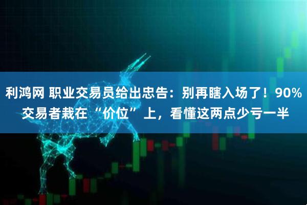 利鸿网 职业交易员给出忠告：别再瞎入场了！90% 交易者栽在 “价位” 上，看懂这两点少亏一半