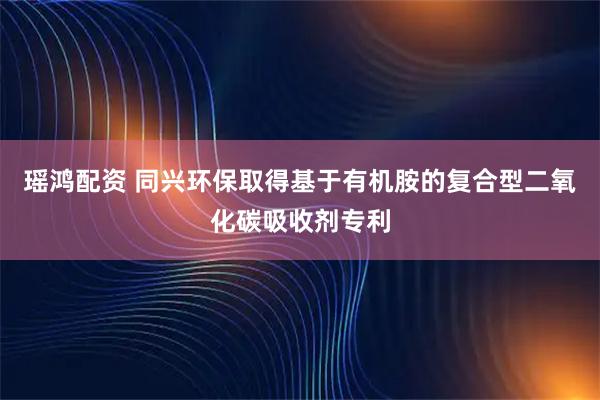 瑶鸿配资 同兴环保取得基于有机胺的复合型二氧化碳吸收剂专利