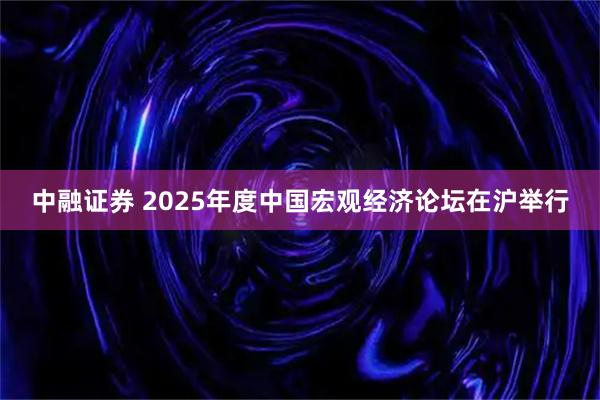 中融证券 2025年度中国宏观经济论坛在沪举行