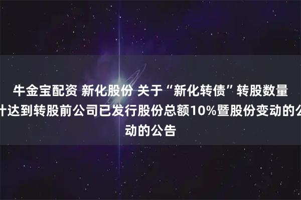 牛金宝配资 新化股份 关于“新化转债”转股数量累计达到转股前公司已发行股份总额10%暨股份变动的公告