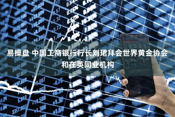 易操盘 中国工商银行行长刘珺拜会世界黄金协会和在英同业机构