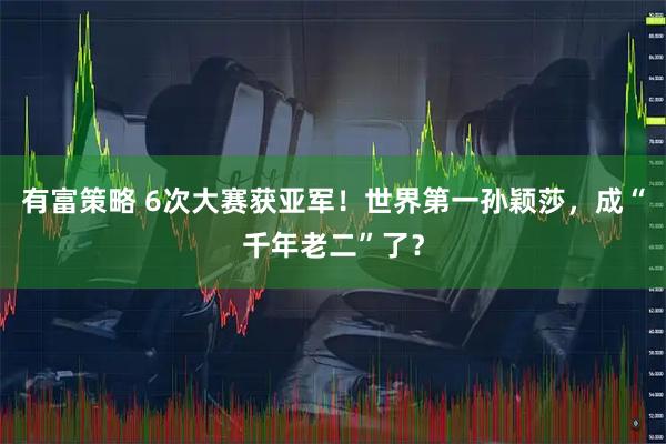有富策略 6次大赛获亚军！世界第一孙颖莎，成“千年老二”了？