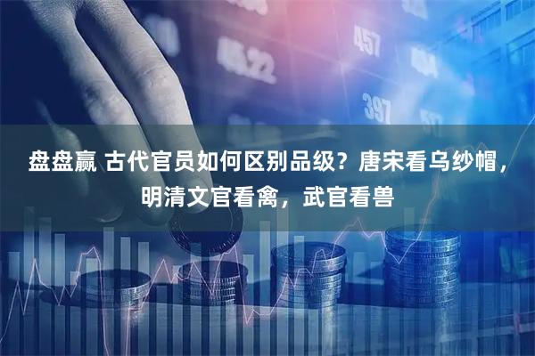 盘盘赢 古代官员如何区别品级？唐宋看乌纱帽，明清文官看禽，武官看兽