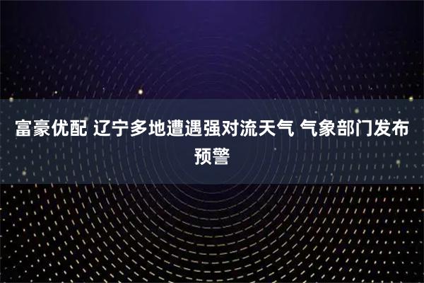 富豪优配 辽宁多地遭遇强对流天气 气象部门发布预警