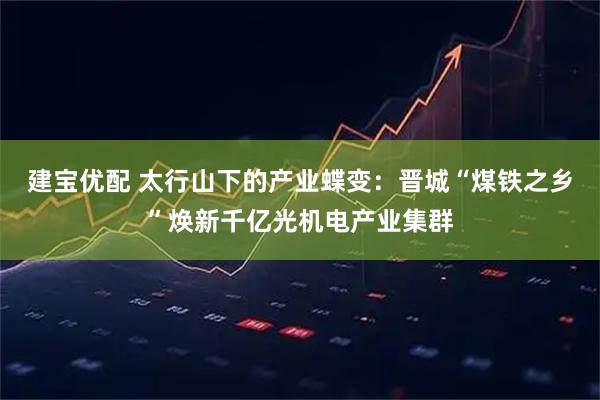 建宝优配 太行山下的产业蝶变：晋城“煤铁之乡”焕新千亿光机电产业集群